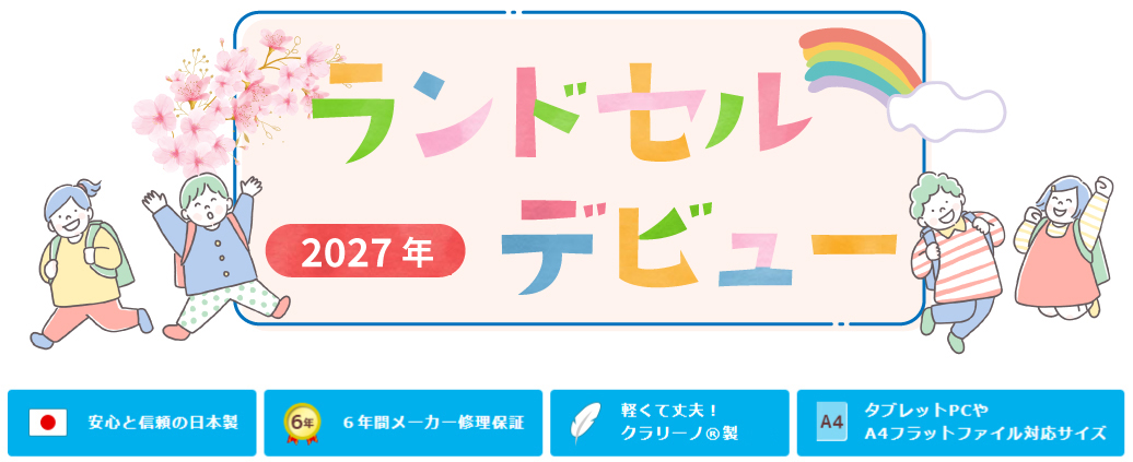 2027年ランドセルデビュー
安心と信頼の日本製
６年間メーカー修理保証
軽くて丈夫！クラリーノ®エフ製
タブレットPCやA4フラットファイル対応サイズ