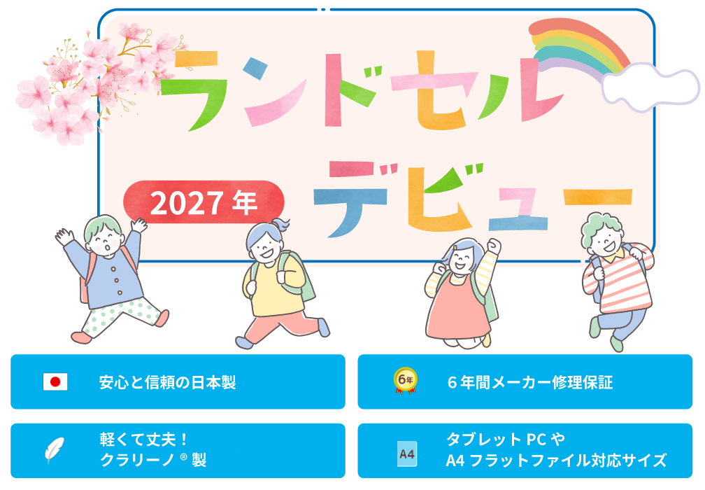 2027年ランドセルデビュー
安心と信頼の日本製
６年間メーカー修理保証
軽くて丈夫！クラリーノ®エフ製
タブレットPCやA4フラットファイル対応サイズ