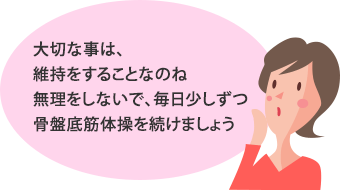 大切な事は、維持をすることなのね。無理をしないで、毎日少しずつ骨盤底筋体操を続けましょう