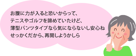 お腹に力が入ると恐いからって、テニスやゴルフを諦めていたけど、薄型パンツタイプなら気にならないし安心ね。せっかくだから、再開しようかしら